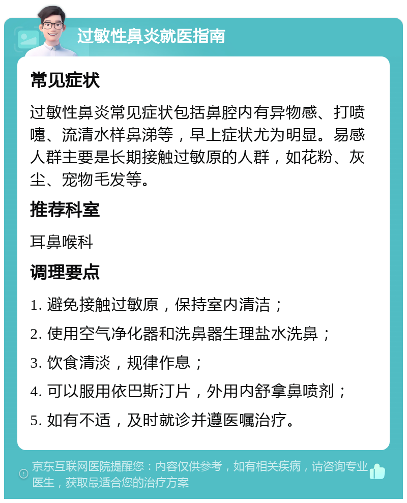 过敏性鼻炎就医指南 常见症状 过敏性鼻炎常见症状包括鼻腔内有异物感、打喷嚏、流清水样鼻涕等，早上症状尤为明显。易感人群主要是长期接触过敏原的人群，如花粉、灰尘、宠物毛发等。 推荐科室 耳鼻喉科 调理要点 1. 避免接触过敏原，保持室内清洁； 2. 使用空气净化器和洗鼻器生理盐水洗鼻； 3. 饮食清淡，规律作息； 4. 可以服用依巴斯汀片，外用内舒拿鼻喷剂； 5. 如有不适，及时就诊并遵医嘱治疗。