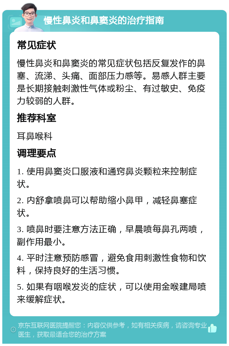 慢性鼻炎和鼻窦炎的治疗指南 常见症状 慢性鼻炎和鼻窦炎的常见症状包括反复发作的鼻塞、流涕、头痛、面部压力感等。易感人群主要是长期接触刺激性气体或粉尘、有过敏史、免疫力较弱的人群。 推荐科室 耳鼻喉科 调理要点 1. 使用鼻窦炎口服液和通窍鼻炎颗粒来控制症状。 2. 内舒拿喷鼻可以帮助缩小鼻甲，减轻鼻塞症状。 3. 喷鼻时要注意方法正确，早晨喷每鼻孔两喷，副作用最小。 4. 平时注意预防感冒，避免食用刺激性食物和饮料，保持良好的生活习惯。 5. 如果有咽喉发炎的症状，可以使用金喉建局喷来缓解症状。