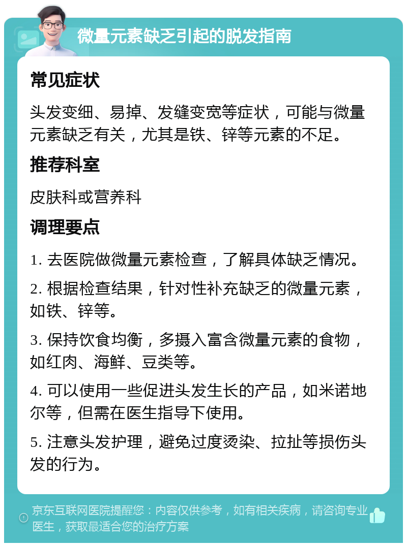 微量元素缺乏引起的脱发指南 常见症状 头发变细、易掉、发缝变宽等症状，可能与微量元素缺乏有关，尤其是铁、锌等元素的不足。 推荐科室 皮肤科或营养科 调理要点 1. 去医院做微量元素检查，了解具体缺乏情况。 2. 根据检查结果，针对性补充缺乏的微量元素，如铁、锌等。 3. 保持饮食均衡，多摄入富含微量元素的食物，如红肉、海鲜、豆类等。 4. 可以使用一些促进头发生长的产品，如米诺地尔等，但需在医生指导下使用。 5. 注意头发护理，避免过度烫染、拉扯等损伤头发的行为。