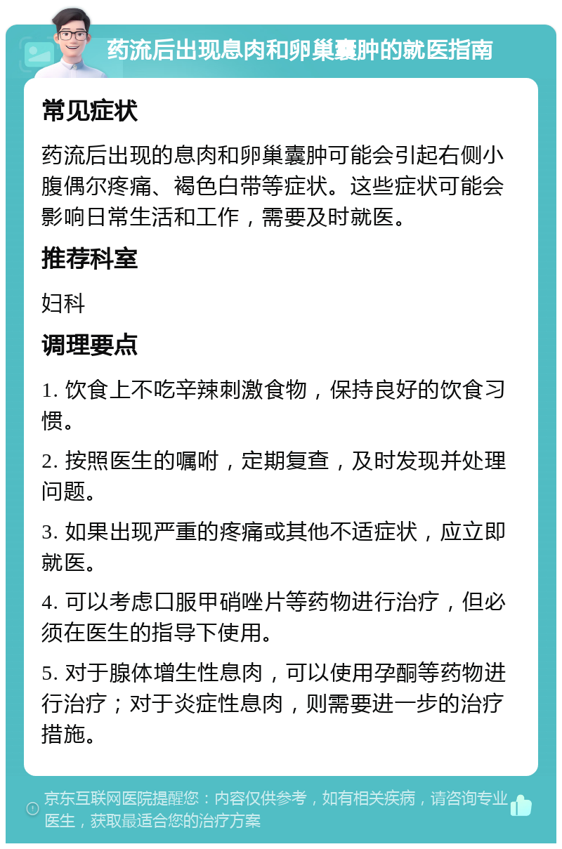 药流后出现息肉和卵巢囊肿的就医指南 常见症状 药流后出现的息肉和卵巢囊肿可能会引起右侧小腹偶尔疼痛、褐色白带等症状。这些症状可能会影响日常生活和工作，需要及时就医。 推荐科室 妇科 调理要点 1. 饮食上不吃辛辣刺激食物，保持良好的饮食习惯。 2. 按照医生的嘱咐，定期复查，及时发现并处理问题。 3. 如果出现严重的疼痛或其他不适症状，应立即就医。 4. 可以考虑口服甲硝唑片等药物进行治疗，但必须在医生的指导下使用。 5. 对于腺体增生性息肉，可以使用孕酮等药物进行治疗；对于炎症性息肉，则需要进一步的治疗措施。