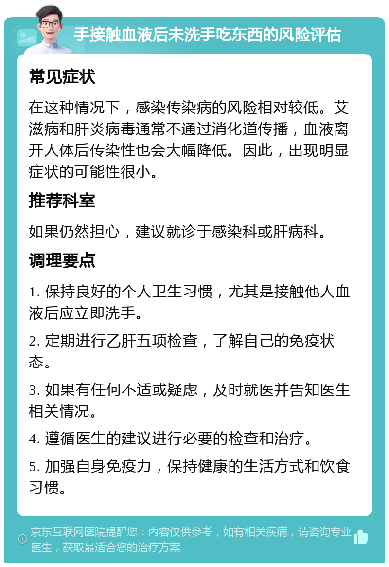 手接触血液后未洗手吃东西的风险评估 常见症状 在这种情况下，感染传染病的风险相对较低。艾滋病和肝炎病毒通常不通过消化道传播，血液离开人体后传染性也会大幅降低。因此，出现明显症状的可能性很小。 推荐科室 如果仍然担心，建议就诊于感染科或肝病科。 调理要点 1. 保持良好的个人卫生习惯，尤其是接触他人血液后应立即洗手。 2. 定期进行乙肝五项检查，了解自己的免疫状态。 3. 如果有任何不适或疑虑，及时就医并告知医生相关情况。 4. 遵循医生的建议进行必要的检查和治疗。 5. 加强自身免疫力，保持健康的生活方式和饮食习惯。