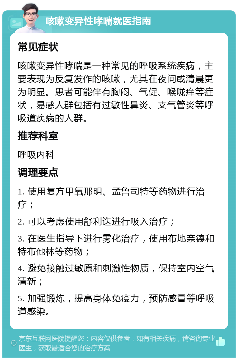 咳嗽变异性哮喘就医指南 常见症状 咳嗽变异性哮喘是一种常见的呼吸系统疾病，主要表现为反复发作的咳嗽，尤其在夜间或清晨更为明显。患者可能伴有胸闷、气促、喉咙痒等症状，易感人群包括有过敏性鼻炎、支气管炎等呼吸道疾病的人群。 推荐科室 呼吸内科 调理要点 1. 使用复方甲氧那明、孟鲁司特等药物进行治疗； 2. 可以考虑使用舒利迭进行吸入治疗； 3. 在医生指导下进行雾化治疗，使用布地奈德和特布他林等药物； 4. 避免接触过敏原和刺激性物质，保持室内空气清新； 5. 加强锻炼，提高身体免疫力，预防感冒等呼吸道感染。