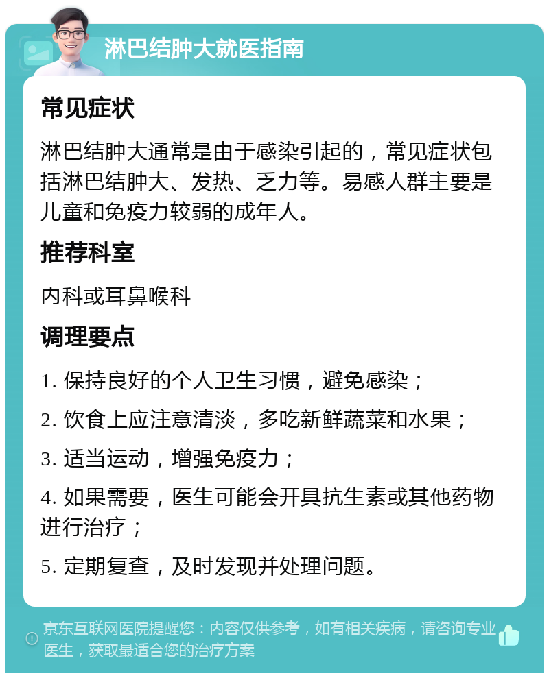 淋巴结肿大就医指南 常见症状 淋巴结肿大通常是由于感染引起的，常见症状包括淋巴结肿大、发热、乏力等。易感人群主要是儿童和免疫力较弱的成年人。 推荐科室 内科或耳鼻喉科 调理要点 1. 保持良好的个人卫生习惯，避免感染； 2. 饮食上应注意清淡，多吃新鲜蔬菜和水果； 3. 适当运动，增强免疫力； 4. 如果需要，医生可能会开具抗生素或其他药物进行治疗； 5. 定期复查，及时发现并处理问题。