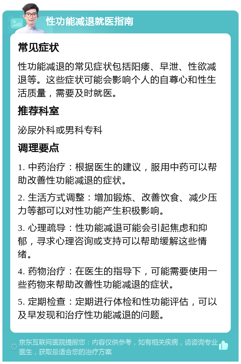 性功能减退就医指南 常见症状 性功能减退的常见症状包括阳痿、早泄、性欲减退等。这些症状可能会影响个人的自尊心和性生活质量，需要及时就医。 推荐科室 泌尿外科或男科专科 调理要点 1. 中药治疗：根据医生的建议，服用中药可以帮助改善性功能减退的症状。 2. 生活方式调整：增加锻炼、改善饮食、减少压力等都可以对性功能产生积极影响。 3. 心理疏导：性功能减退可能会引起焦虑和抑郁，寻求心理咨询或支持可以帮助缓解这些情绪。 4. 药物治疗：在医生的指导下，可能需要使用一些药物来帮助改善性功能减退的症状。 5. 定期检查：定期进行体检和性功能评估，可以及早发现和治疗性功能减退的问题。