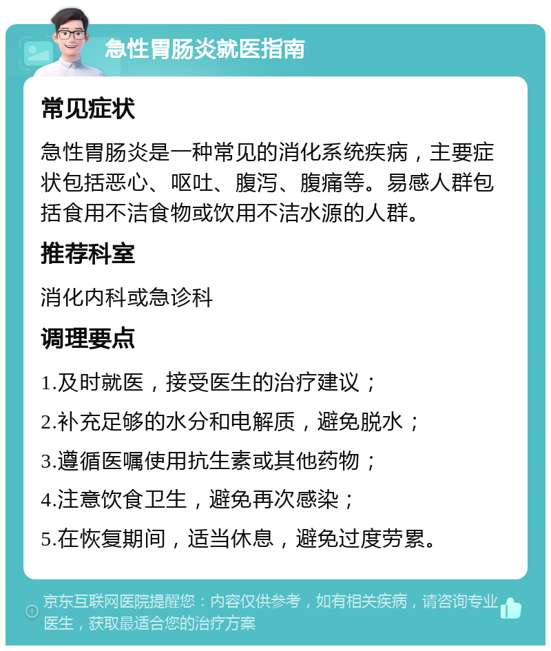 急性胃肠炎就医指南 常见症状 急性胃肠炎是一种常见的消化系统疾病，主要症状包括恶心、呕吐、腹泻、腹痛等。易感人群包括食用不洁食物或饮用不洁水源的人群。 推荐科室 消化内科或急诊科 调理要点 1.及时就医，接受医生的治疗建议； 2.补充足够的水分和电解质，避免脱水； 3.遵循医嘱使用抗生素或其他药物； 4.注意饮食卫生，避免再次感染； 5.在恢复期间，适当休息，避免过度劳累。