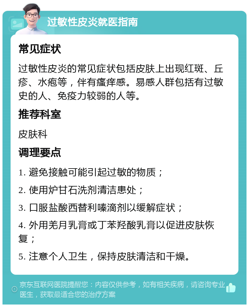 过敏性皮炎就医指南 常见症状 过敏性皮炎的常见症状包括皮肤上出现红斑、丘疹、水疱等，伴有瘙痒感。易感人群包括有过敏史的人、免疫力较弱的人等。 推荐科室 皮肤科 调理要点 1. 避免接触可能引起过敏的物质； 2. 使用炉甘石洗剂清洁患处； 3. 口服盐酸西替利嗪滴剂以缓解症状； 4. 外用羌月乳膏或丁苯羟酸乳膏以促进皮肤恢复； 5. 注意个人卫生，保持皮肤清洁和干燥。