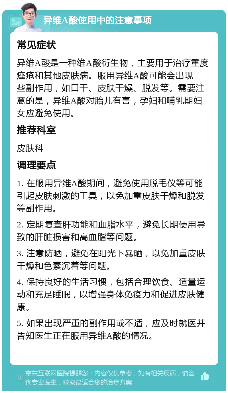 异维A酸使用中的注意事项 常见症状 异维A酸是一种维A酸衍生物，主要用于治疗重度痤疮和其他皮肤病。服用异维A酸可能会出现一些副作用，如口干、皮肤干燥、脱发等。需要注意的是，异维A酸对胎儿有害，孕妇和哺乳期妇女应避免使用。 推荐科室 皮肤科 调理要点 1. 在服用异维A酸期间，避免使用脱毛仪等可能引起皮肤刺激的工具，以免加重皮肤干燥和脱发等副作用。 2. 定期复查肝功能和血脂水平，避免长期使用导致的肝脏损害和高血脂等问题。 3. 注意防晒，避免在阳光下暴晒，以免加重皮肤干燥和色素沉着等问题。 4. 保持良好的生活习惯，包括合理饮食、适量运动和充足睡眠，以增强身体免疫力和促进皮肤健康。 5. 如果出现严重的副作用或不适，应及时就医并告知医生正在服用异维A酸的情况。