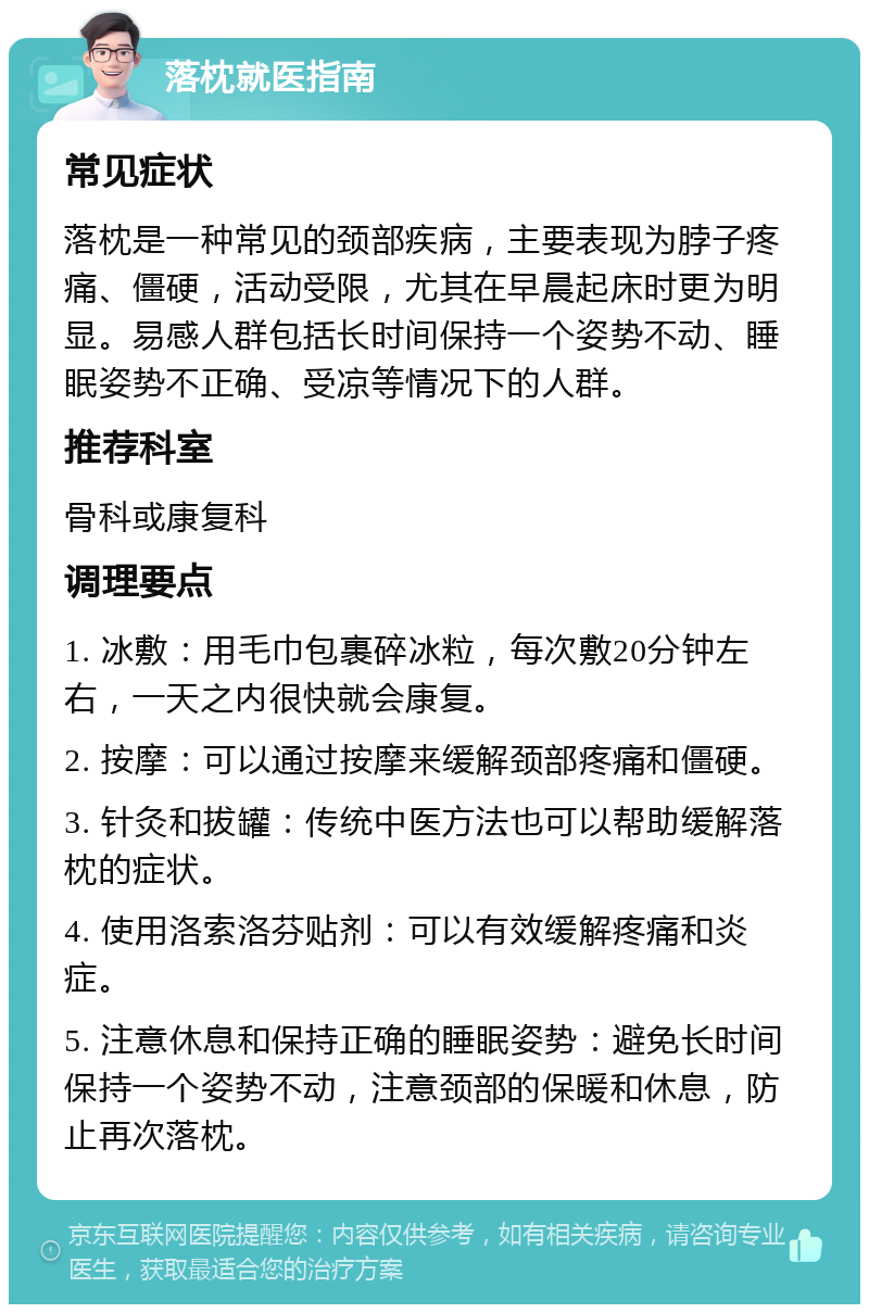 落枕就医指南 常见症状 落枕是一种常见的颈部疾病，主要表现为脖子疼痛、僵硬，活动受限，尤其在早晨起床时更为明显。易感人群包括长时间保持一个姿势不动、睡眠姿势不正确、受凉等情况下的人群。 推荐科室 骨科或康复科 调理要点 1. 冰敷：用毛巾包裹碎冰粒，每次敷20分钟左右，一天之内很快就会康复。 2. 按摩：可以通过按摩来缓解颈部疼痛和僵硬。 3. 针灸和拔罐：传统中医方法也可以帮助缓解落枕的症状。 4. 使用洛索洛芬贴剂：可以有效缓解疼痛和炎症。 5. 注意休息和保持正确的睡眠姿势：避免长时间保持一个姿势不动，注意颈部的保暖和休息，防止再次落枕。