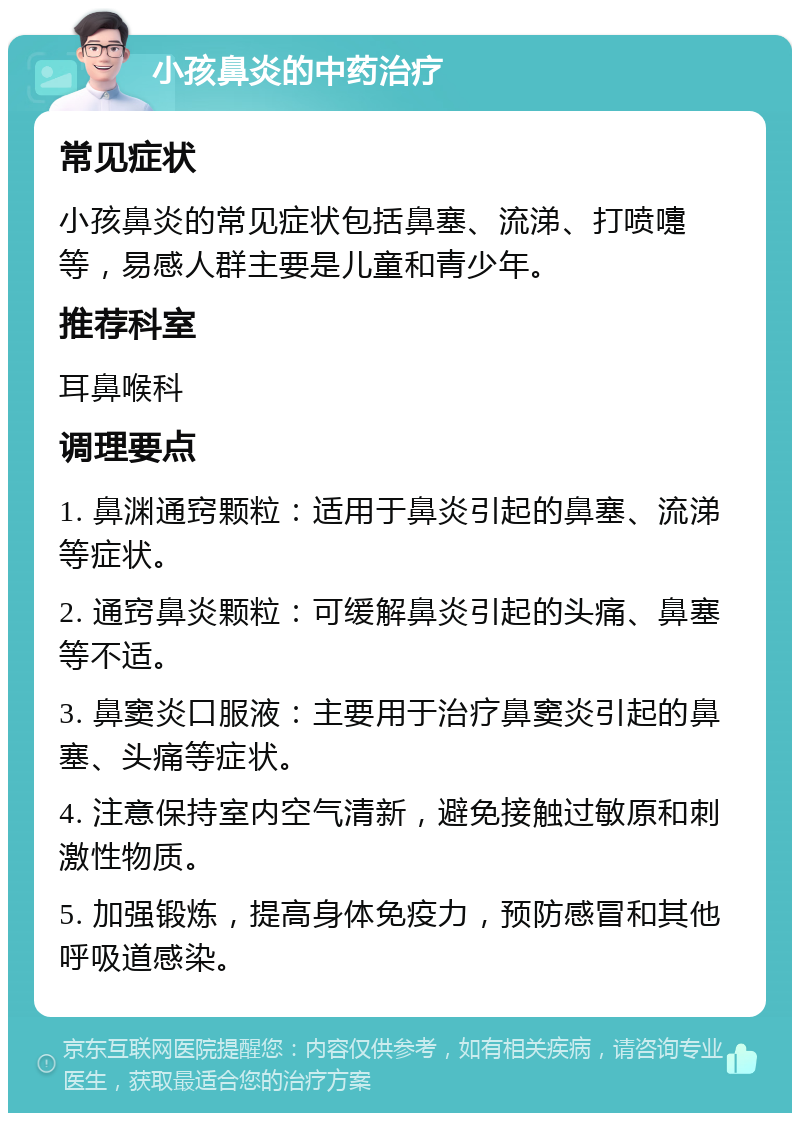 小孩鼻炎的中药治疗 常见症状 小孩鼻炎的常见症状包括鼻塞、流涕、打喷嚏等，易感人群主要是儿童和青少年。 推荐科室 耳鼻喉科 调理要点 1. 鼻渊通窍颗粒：适用于鼻炎引起的鼻塞、流涕等症状。 2. 通窍鼻炎颗粒：可缓解鼻炎引起的头痛、鼻塞等不适。 3. 鼻窦炎口服液：主要用于治疗鼻窦炎引起的鼻塞、头痛等症状。 4. 注意保持室内空气清新，避免接触过敏原和刺激性物质。 5. 加强锻炼，提高身体免疫力，预防感冒和其他呼吸道感染。