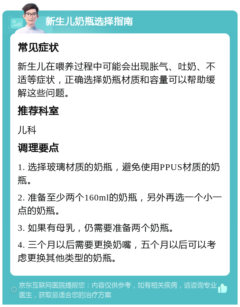 新生儿奶瓶选择指南 常见症状 新生儿在喂养过程中可能会出现胀气、吐奶、不适等症状，正确选择奶瓶材质和容量可以帮助缓解这些问题。 推荐科室 儿科 调理要点 1. 选择玻璃材质的奶瓶，避免使用PPUS材质的奶瓶。 2. 准备至少两个160ml的奶瓶，另外再选一个小一点的奶瓶。 3. 如果有母乳，仍需要准备两个奶瓶。 4. 三个月以后需要更换奶嘴，五个月以后可以考虑更换其他类型的奶瓶。