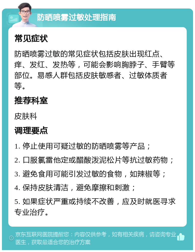 防晒喷雾过敏处理指南 常见症状 防晒喷雾过敏的常见症状包括皮肤出现红点、痒、发红、发热等，可能会影响胸脖子、手臂等部位。易感人群包括皮肤敏感者、过敏体质者等。 推荐科室 皮肤科 调理要点 1. 停止使用可疑过敏的防晒喷雾等产品； 2. 口服氯雷他定或醋酸泼泥松片等抗过敏药物； 3. 避免食用可能引发过敏的食物，如辣椒等； 4. 保持皮肤清洁，避免摩擦和刺激； 5. 如果症状严重或持续不改善，应及时就医寻求专业治疗。