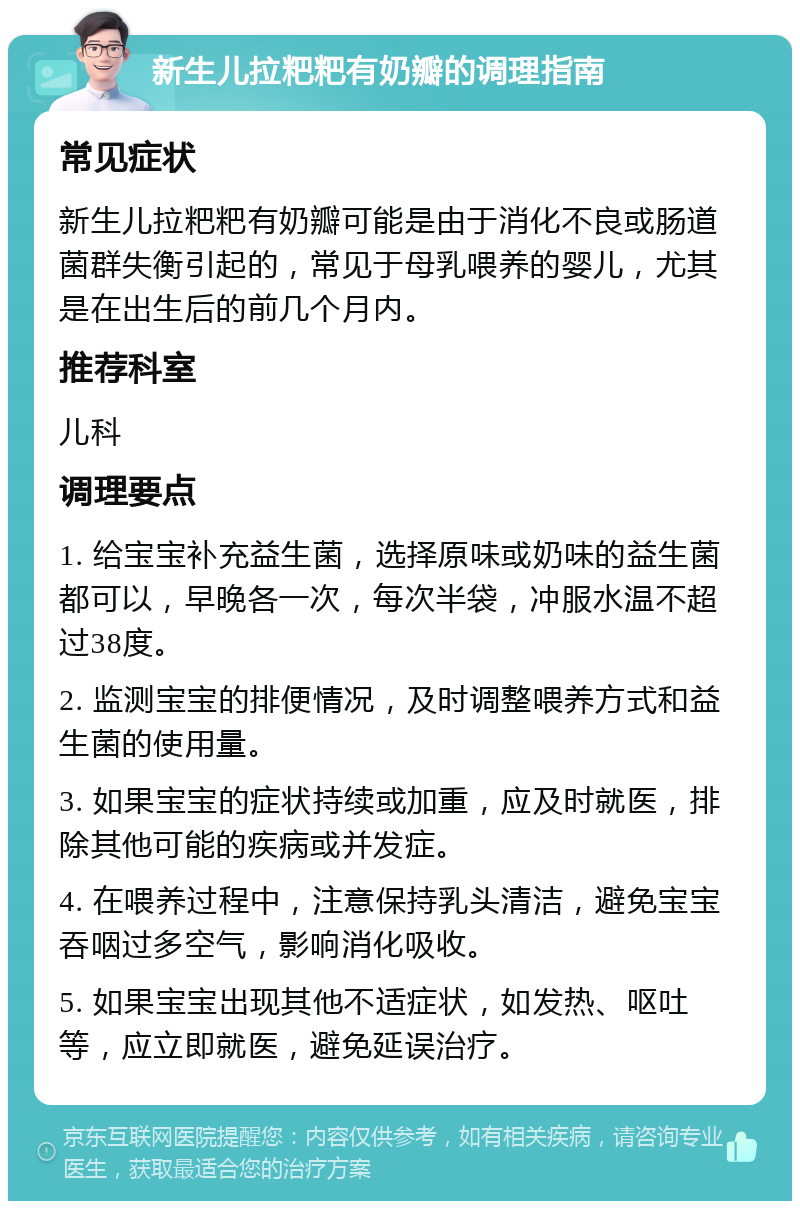 新生儿拉粑粑有奶瓣的调理指南 常见症状 新生儿拉粑粑有奶瓣可能是由于消化不良或肠道菌群失衡引起的，常见于母乳喂养的婴儿，尤其是在出生后的前几个月内。 推荐科室 儿科 调理要点 1. 给宝宝补充益生菌，选择原味或奶味的益生菌都可以，早晚各一次，每次半袋，冲服水温不超过38度。 2. 监测宝宝的排便情况，及时调整喂养方式和益生菌的使用量。 3. 如果宝宝的症状持续或加重，应及时就医，排除其他可能的疾病或并发症。 4. 在喂养过程中，注意保持乳头清洁，避免宝宝吞咽过多空气，影响消化吸收。 5. 如果宝宝出现其他不适症状，如发热、呕吐等，应立即就医，避免延误治疗。