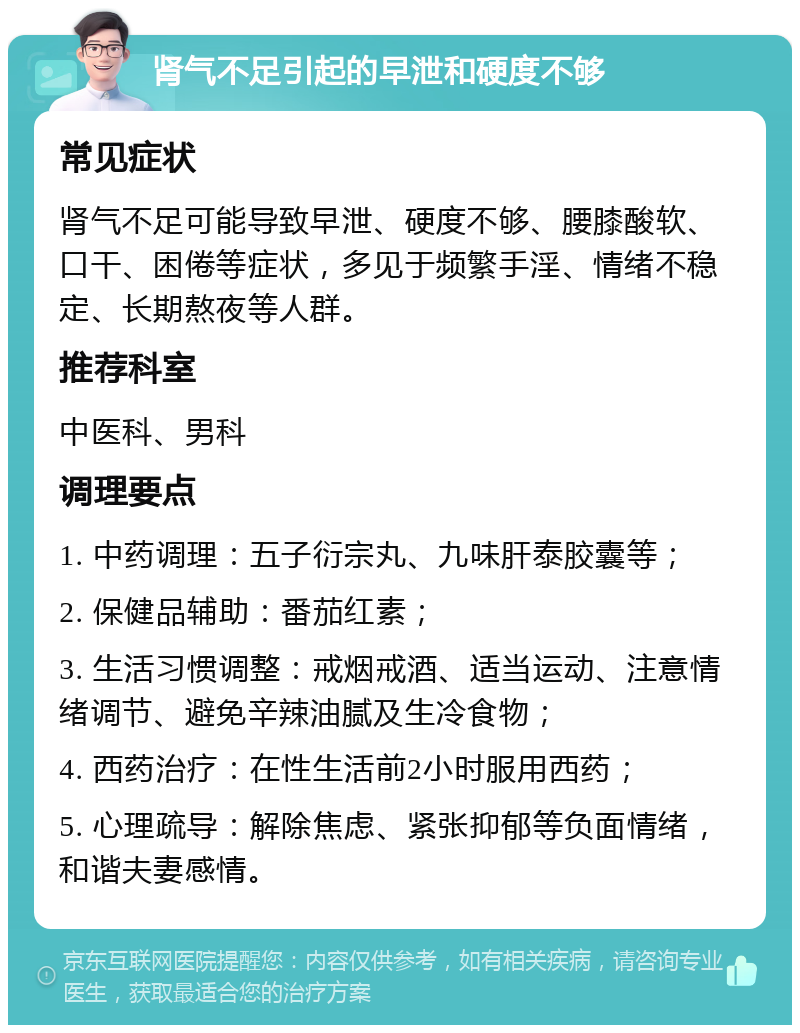 肾气不足引起的早泄和硬度不够 常见症状 肾气不足可能导致早泄、硬度不够、腰膝酸软、口干、困倦等症状，多见于频繁手淫、情绪不稳定、长期熬夜等人群。 推荐科室 中医科、男科 调理要点 1. 中药调理：五子衍宗丸、九味肝泰胶囊等； 2. 保健品辅助：番茄红素； 3. 生活习惯调整：戒烟戒酒、适当运动、注意情绪调节、避免辛辣油腻及生冷食物； 4. 西药治疗：在性生活前2小时服用西药； 5. 心理疏导：解除焦虑、紧张抑郁等负面情绪，和谐夫妻感情。