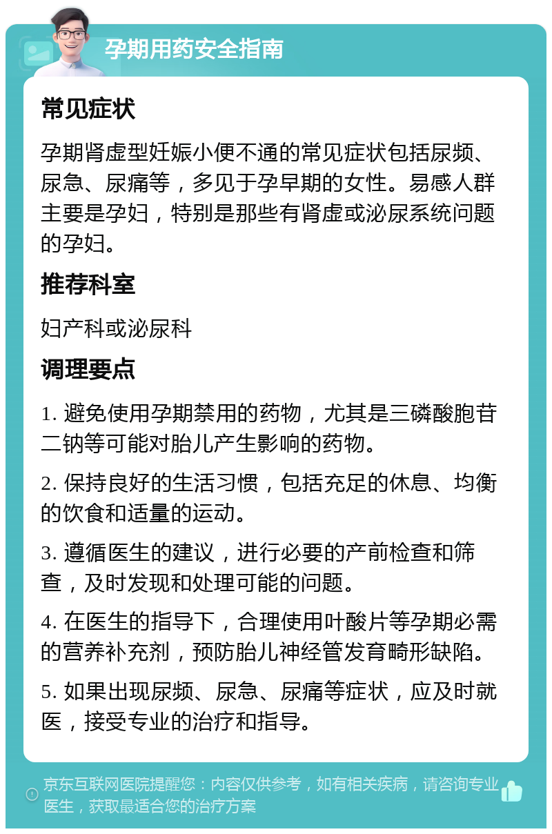 孕期用药安全指南 常见症状 孕期肾虚型妊娠小便不通的常见症状包括尿频、尿急、尿痛等，多见于孕早期的女性。易感人群主要是孕妇，特别是那些有肾虚或泌尿系统问题的孕妇。 推荐科室 妇产科或泌尿科 调理要点 1. 避免使用孕期禁用的药物，尤其是三磷酸胞苷二钠等可能对胎儿产生影响的药物。 2. 保持良好的生活习惯，包括充足的休息、均衡的饮食和适量的运动。 3. 遵循医生的建议，进行必要的产前检查和筛查，及时发现和处理可能的问题。 4. 在医生的指导下，合理使用叶酸片等孕期必需的营养补充剂，预防胎儿神经管发育畸形缺陷。 5. 如果出现尿频、尿急、尿痛等症状，应及时就医，接受专业的治疗和指导。