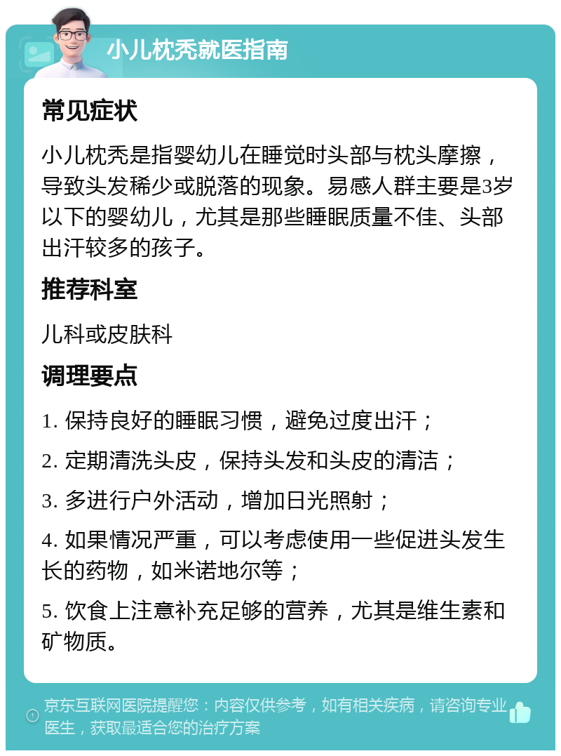 小儿枕秃就医指南 常见症状 小儿枕秃是指婴幼儿在睡觉时头部与枕头摩擦，导致头发稀少或脱落的现象。易感人群主要是3岁以下的婴幼儿，尤其是那些睡眠质量不佳、头部出汗较多的孩子。 推荐科室 儿科或皮肤科 调理要点 1. 保持良好的睡眠习惯，避免过度出汗； 2. 定期清洗头皮，保持头发和头皮的清洁； 3. 多进行户外活动，增加日光照射； 4. 如果情况严重，可以考虑使用一些促进头发生长的药物，如米诺地尔等； 5. 饮食上注意补充足够的营养，尤其是维生素和矿物质。