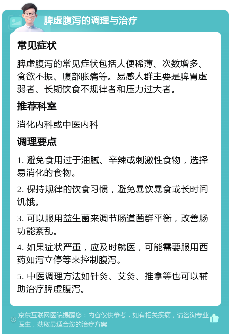 脾虚腹泻的调理与治疗 常见症状 脾虚腹泻的常见症状包括大便稀薄、次数增多、食欲不振、腹部胀痛等。易感人群主要是脾胃虚弱者、长期饮食不规律者和压力过大者。 推荐科室 消化内科或中医内科 调理要点 1. 避免食用过于油腻、辛辣或刺激性食物，选择易消化的食物。 2. 保持规律的饮食习惯，避免暴饮暴食或长时间饥饿。 3. 可以服用益生菌来调节肠道菌群平衡，改善肠功能紊乱。 4. 如果症状严重，应及时就医，可能需要服用西药如泻立停等来控制腹泻。 5. 中医调理方法如针灸、艾灸、推拿等也可以辅助治疗脾虚腹泻。