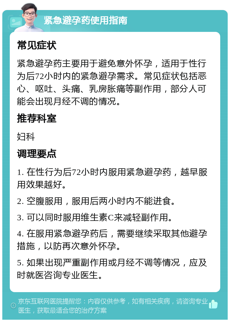 紧急避孕药使用指南 常见症状 紧急避孕药主要用于避免意外怀孕，适用于性行为后72小时内的紧急避孕需求。常见症状包括恶心、呕吐、头痛、乳房胀痛等副作用，部分人可能会出现月经不调的情况。 推荐科室 妇科 调理要点 1. 在性行为后72小时内服用紧急避孕药，越早服用效果越好。 2. 空腹服用，服用后两小时内不能进食。 3. 可以同时服用维生素C来减轻副作用。 4. 在服用紧急避孕药后，需要继续采取其他避孕措施，以防再次意外怀孕。 5. 如果出现严重副作用或月经不调等情况，应及时就医咨询专业医生。