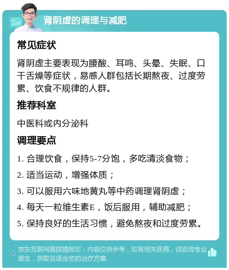 肾阴虚的调理与减肥 常见症状 肾阴虚主要表现为腰酸、耳鸣、头晕、失眠、口干舌燥等症状，易感人群包括长期熬夜、过度劳累、饮食不规律的人群。 推荐科室 中医科或内分泌科 调理要点 1. 合理饮食，保持5-7分饱，多吃清淡食物； 2. 适当运动，增强体质； 3. 可以服用六味地黄丸等中药调理肾阴虚； 4. 每天一粒维生素E，饭后服用，辅助减肥； 5. 保持良好的生活习惯，避免熬夜和过度劳累。