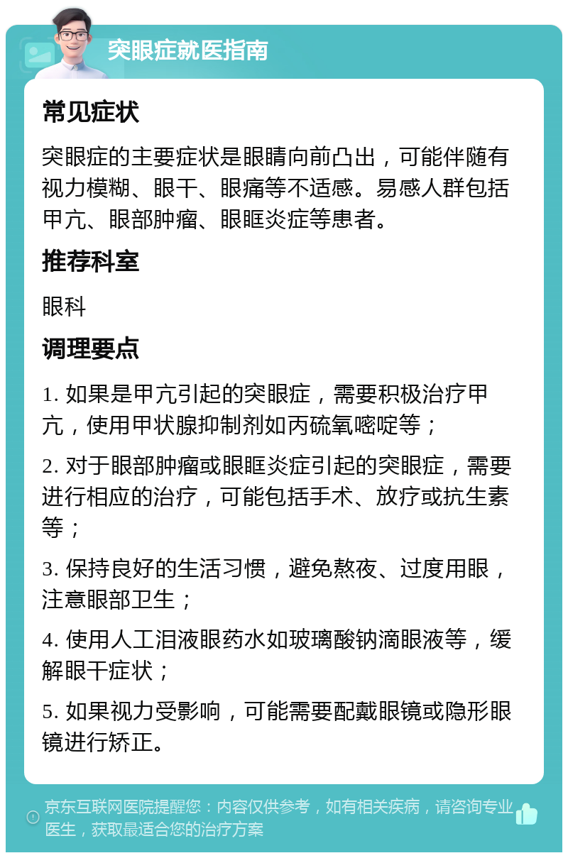 突眼症就医指南 常见症状 突眼症的主要症状是眼睛向前凸出，可能伴随有视力模糊、眼干、眼痛等不适感。易感人群包括甲亢、眼部肿瘤、眼眶炎症等患者。 推荐科室 眼科 调理要点 1. 如果是甲亢引起的突眼症，需要积极治疗甲亢，使用甲状腺抑制剂如丙硫氧嘧啶等； 2. 对于眼部肿瘤或眼眶炎症引起的突眼症，需要进行相应的治疗，可能包括手术、放疗或抗生素等； 3. 保持良好的生活习惯，避免熬夜、过度用眼，注意眼部卫生； 4. 使用人工泪液眼药水如玻璃酸钠滴眼液等，缓解眼干症状； 5. 如果视力受影响，可能需要配戴眼镜或隐形眼镜进行矫正。