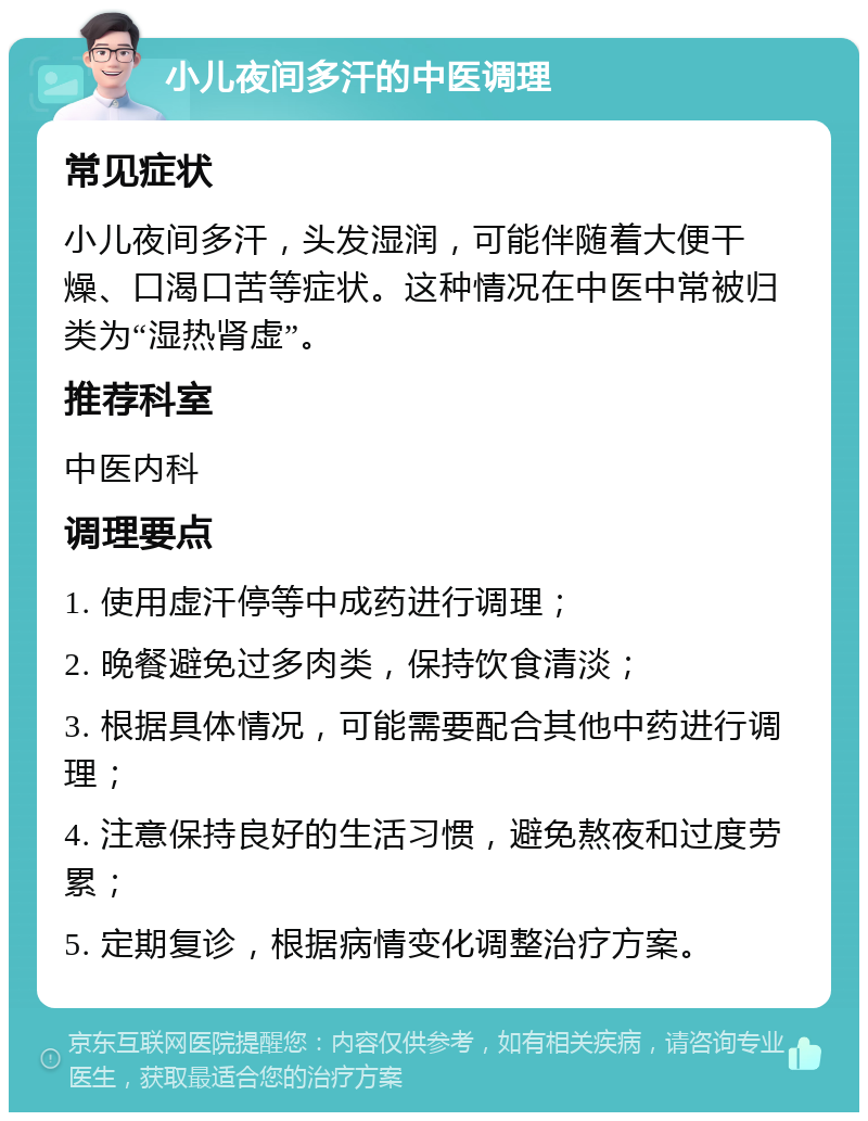 小儿夜间多汗的中医调理 常见症状 小儿夜间多汗，头发湿润，可能伴随着大便干燥、口渴口苦等症状。这种情况在中医中常被归类为“湿热肾虚”。 推荐科室 中医内科 调理要点 1. 使用虚汗停等中成药进行调理； 2. 晚餐避免过多肉类，保持饮食清淡； 3. 根据具体情况，可能需要配合其他中药进行调理； 4. 注意保持良好的生活习惯，避免熬夜和过度劳累； 5. 定期复诊，根据病情变化调整治疗方案。