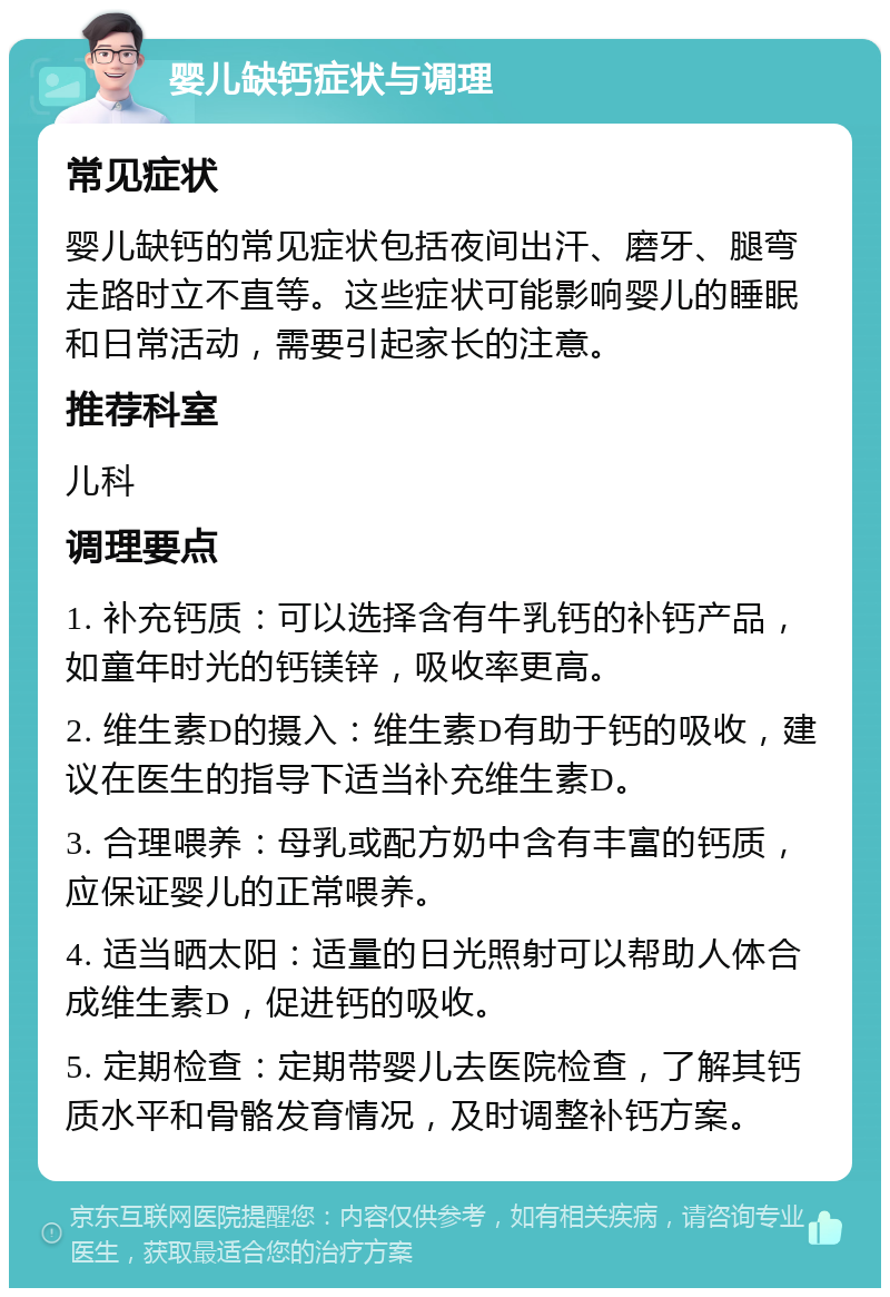 婴儿缺钙症状与调理 常见症状 婴儿缺钙的常见症状包括夜间出汗、磨牙、腿弯走路时立不直等。这些症状可能影响婴儿的睡眠和日常活动，需要引起家长的注意。 推荐科室 儿科 调理要点 1. 补充钙质：可以选择含有牛乳钙的补钙产品，如童年时光的钙镁锌，吸收率更高。 2. 维生素D的摄入：维生素D有助于钙的吸收，建议在医生的指导下适当补充维生素D。 3. 合理喂养：母乳或配方奶中含有丰富的钙质，应保证婴儿的正常喂养。 4. 适当晒太阳：适量的日光照射可以帮助人体合成维生素D，促进钙的吸收。 5. 定期检查：定期带婴儿去医院检查，了解其钙质水平和骨骼发育情况，及时调整补钙方案。