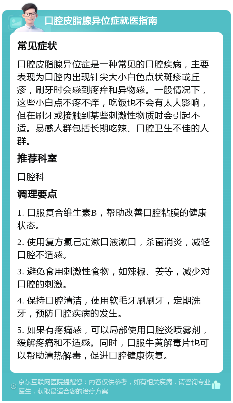 口腔皮脂腺异位症就医指南 常见症状 口腔皮脂腺异位症是一种常见的口腔疾病，主要表现为口腔内出现针尖大小白色点状斑疹或丘疹，刷牙时会感到疼痒和异物感。一般情况下，这些小白点不疼不痒，吃饭也不会有太大影响，但在刷牙或接触到某些刺激性物质时会引起不适。易感人群包括长期吃辣、口腔卫生不佳的人群。 推荐科室 口腔科 调理要点 1. 口服复合维生素B，帮助改善口腔粘膜的健康状态。 2. 使用复方氯己定漱口液漱口，杀菌消炎，减轻口腔不适感。 3. 避免食用刺激性食物，如辣椒、姜等，减少对口腔的刺激。 4. 保持口腔清洁，使用软毛牙刷刷牙，定期洗牙，预防口腔疾病的发生。 5. 如果有疼痛感，可以局部使用口腔炎喷雾剂，缓解疼痛和不适感。同时，口服牛黄解毒片也可以帮助清热解毒，促进口腔健康恢复。