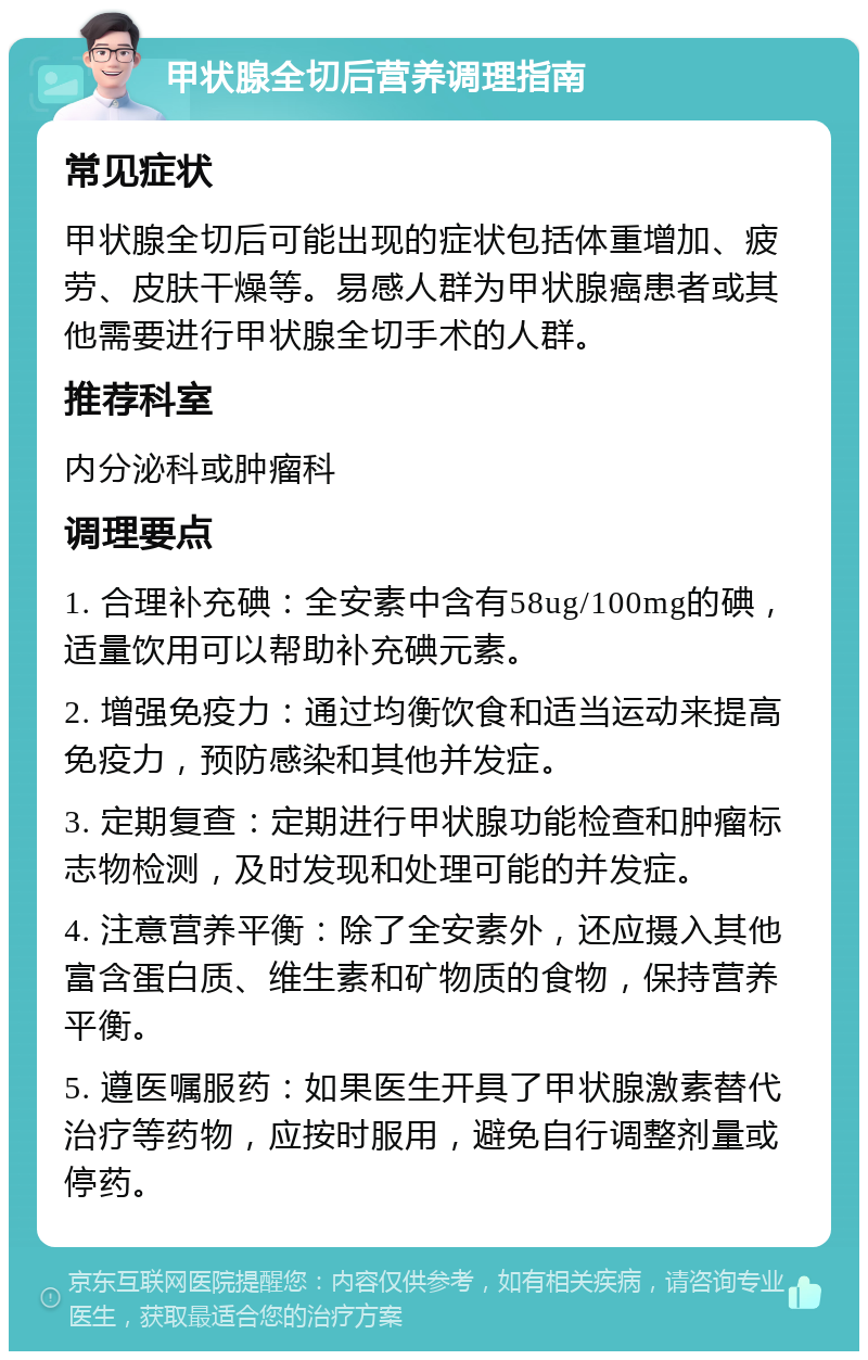 甲状腺全切后营养调理指南 常见症状 甲状腺全切后可能出现的症状包括体重增加、疲劳、皮肤干燥等。易感人群为甲状腺癌患者或其他需要进行甲状腺全切手术的人群。 推荐科室 内分泌科或肿瘤科 调理要点 1. 合理补充碘：全安素中含有58ug/100mg的碘，适量饮用可以帮助补充碘元素。 2. 增强免疫力：通过均衡饮食和适当运动来提高免疫力，预防感染和其他并发症。 3. 定期复查：定期进行甲状腺功能检查和肿瘤标志物检测，及时发现和处理可能的并发症。 4. 注意营养平衡：除了全安素外，还应摄入其他富含蛋白质、维生素和矿物质的食物，保持营养平衡。 5. 遵医嘱服药：如果医生开具了甲状腺激素替代治疗等药物，应按时服用，避免自行调整剂量或停药。