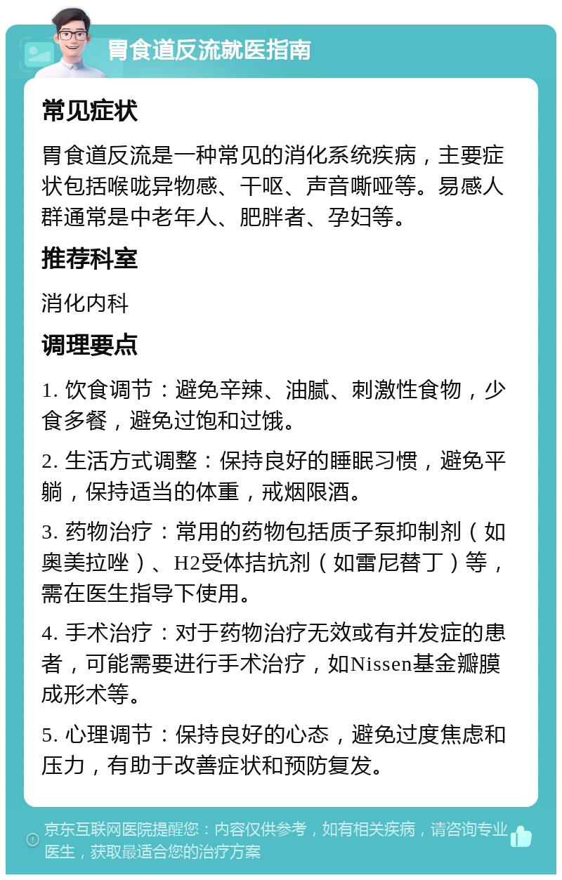 胃食道反流就医指南 常见症状 胃食道反流是一种常见的消化系统疾病，主要症状包括喉咙异物感、干呕、声音嘶哑等。易感人群通常是中老年人、肥胖者、孕妇等。 推荐科室 消化内科 调理要点 1. 饮食调节：避免辛辣、油腻、刺激性食物，少食多餐，避免过饱和过饿。 2. 生活方式调整：保持良好的睡眠习惯，避免平躺，保持适当的体重，戒烟限酒。 3. 药物治疗：常用的药物包括质子泵抑制剂（如奥美拉唑）、H2受体拮抗剂（如雷尼替丁）等，需在医生指导下使用。 4. 手术治疗：对于药物治疗无效或有并发症的患者，可能需要进行手术治疗，如Nissen基金瓣膜成形术等。 5. 心理调节：保持良好的心态，避免过度焦虑和压力，有助于改善症状和预防复发。