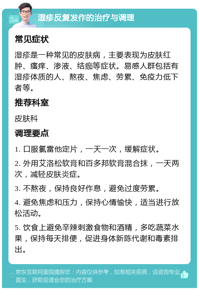 湿疹反复发作的治疗与调理 常见症状 湿疹是一种常见的皮肤病，主要表现为皮肤红肿、瘙痒、渗液、结痂等症状。易感人群包括有湿疹体质的人、熬夜、焦虑、劳累、免疫力低下者等。 推荐科室 皮肤科 调理要点 1. 口服氯雷他定片，一天一次，缓解症状。 2. 外用艾洛松软膏和百多邦软膏混合抹，一天两次，减轻皮肤炎症。 3. 不熬夜，保持良好作息，避免过度劳累。 4. 避免焦虑和压力，保持心情愉快，适当进行放松活动。 5. 饮食上避免辛辣刺激食物和酒精，多吃蔬菜水果，保持每天排便，促进身体新陈代谢和毒素排出。