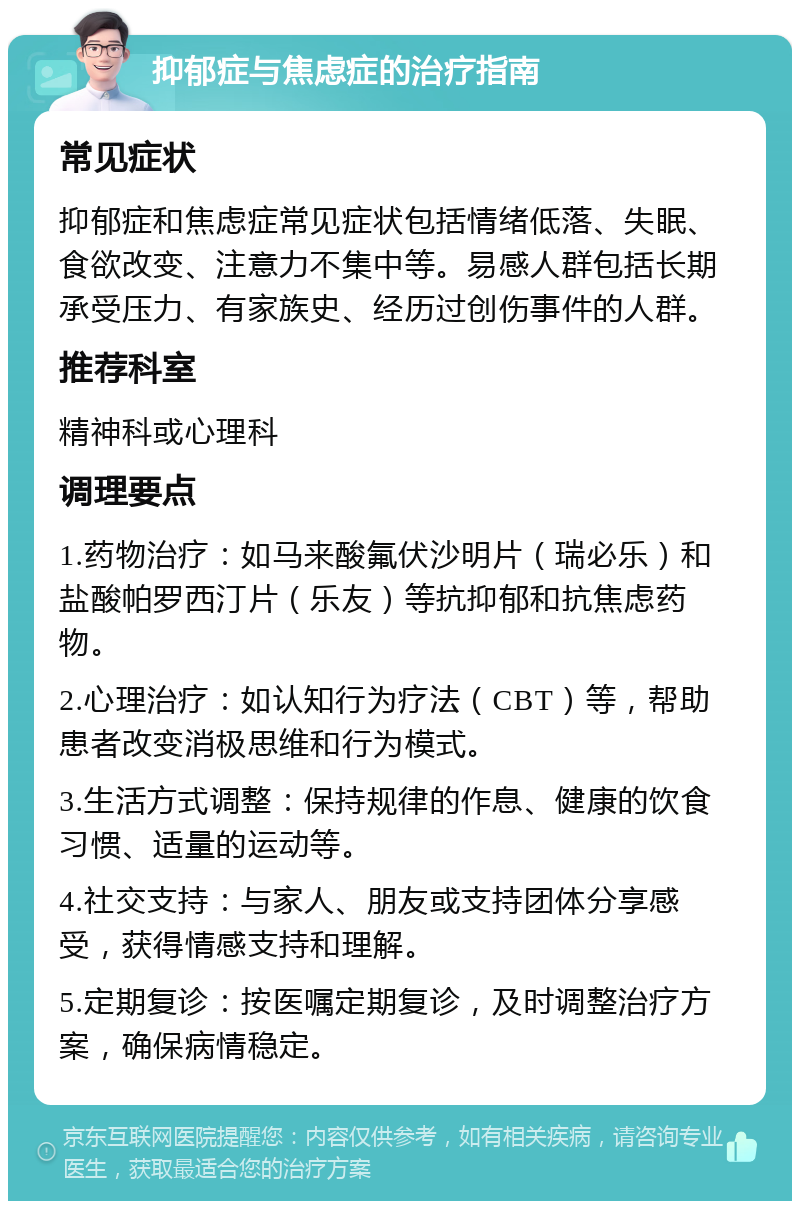 抑郁症与焦虑症的治疗指南 常见症状 抑郁症和焦虑症常见症状包括情绪低落、失眠、食欲改变、注意力不集中等。易感人群包括长期承受压力、有家族史、经历过创伤事件的人群。 推荐科室 精神科或心理科 调理要点 1.药物治疗：如马来酸氟伏沙明片（瑞必乐）和盐酸帕罗西汀片（乐友）等抗抑郁和抗焦虑药物。 2.心理治疗：如认知行为疗法（CBT）等，帮助患者改变消极思维和行为模式。 3.生活方式调整：保持规律的作息、健康的饮食习惯、适量的运动等。 4.社交支持：与家人、朋友或支持团体分享感受，获得情感支持和理解。 5.定期复诊：按医嘱定期复诊，及时调整治疗方案，确保病情稳定。