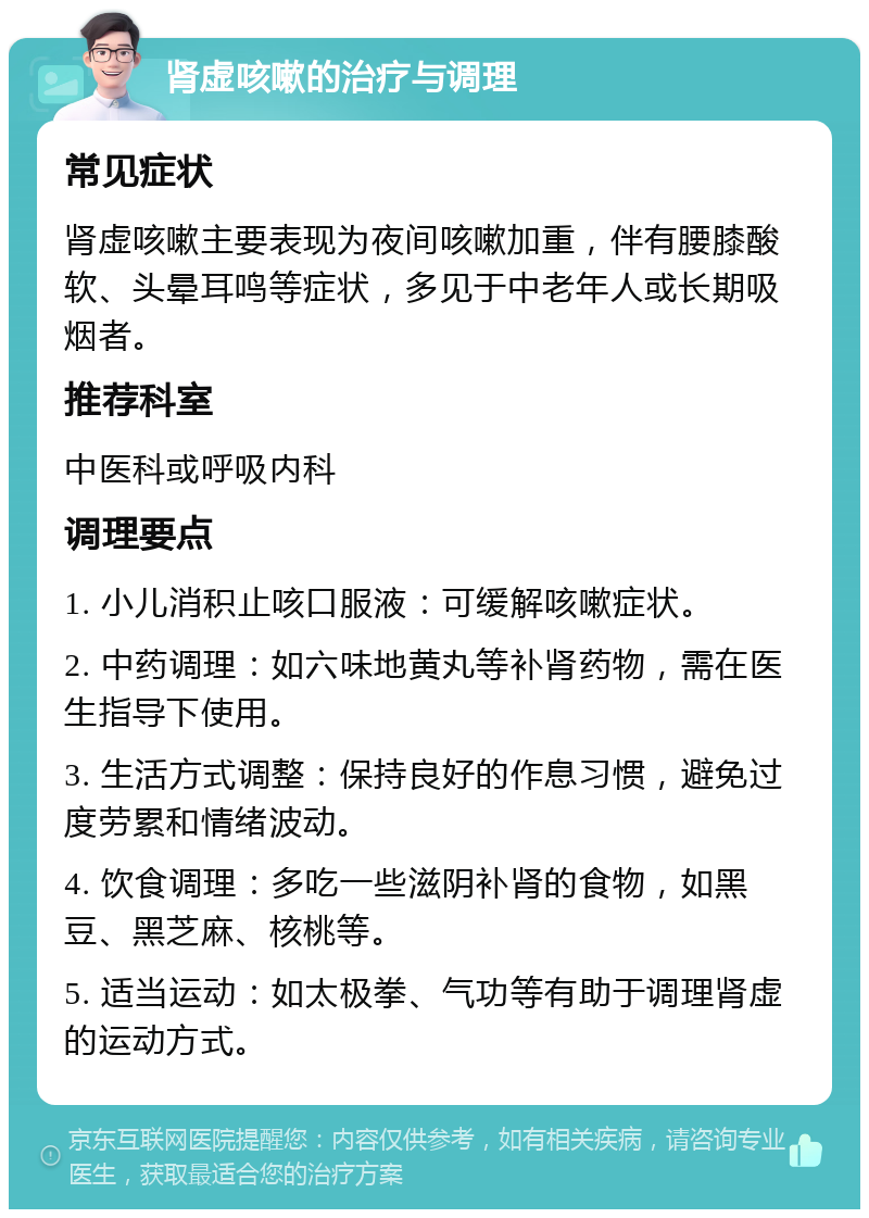 肾虚咳嗽的治疗与调理 常见症状 肾虚咳嗽主要表现为夜间咳嗽加重，伴有腰膝酸软、头晕耳鸣等症状，多见于中老年人或长期吸烟者。 推荐科室 中医科或呼吸内科 调理要点 1. 小儿消积止咳口服液：可缓解咳嗽症状。 2. 中药调理：如六味地黄丸等补肾药物，需在医生指导下使用。 3. 生活方式调整：保持良好的作息习惯，避免过度劳累和情绪波动。 4. 饮食调理：多吃一些滋阴补肾的食物，如黑豆、黑芝麻、核桃等。 5. 适当运动：如太极拳、气功等有助于调理肾虚的运动方式。