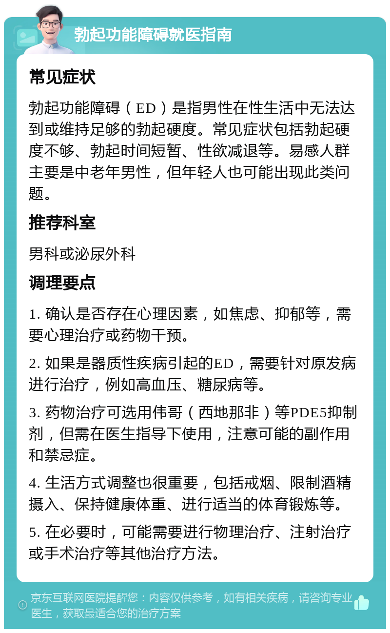 勃起功能障碍就医指南 常见症状 勃起功能障碍（ED）是指男性在性生活中无法达到或维持足够的勃起硬度。常见症状包括勃起硬度不够、勃起时间短暂、性欲减退等。易感人群主要是中老年男性，但年轻人也可能出现此类问题。 推荐科室 男科或泌尿外科 调理要点 1. 确认是否存在心理因素，如焦虑、抑郁等，需要心理治疗或药物干预。 2. 如果是器质性疾病引起的ED，需要针对原发病进行治疗，例如高血压、糖尿病等。 3. 药物治疗可选用伟哥（西地那非）等PDE5抑制剂，但需在医生指导下使用，注意可能的副作用和禁忌症。 4. 生活方式调整也很重要，包括戒烟、限制酒精摄入、保持健康体重、进行适当的体育锻炼等。 5. 在必要时，可能需要进行物理治疗、注射治疗或手术治疗等其他治疗方法。