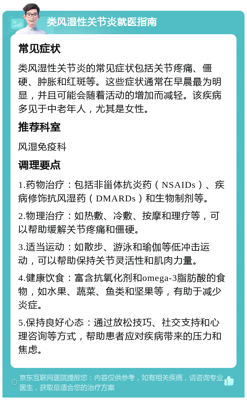 类风湿性关节炎就医指南 常见症状 类风湿性关节炎的常见症状包括关节疼痛、僵硬、肿胀和红斑等。这些症状通常在早晨最为明显，并且可能会随着活动的增加而减轻。该疾病多见于中老年人，尤其是女性。 推荐科室 风湿免疫科 调理要点 1.药物治疗：包括非甾体抗炎药（NSAIDs）、疾病修饰抗风湿药（DMARDs）和生物制剂等。 2.物理治疗：如热敷、冷敷、按摩和理疗等，可以帮助缓解关节疼痛和僵硬。 3.适当运动：如散步、游泳和瑜伽等低冲击运动，可以帮助保持关节灵活性和肌肉力量。 4.健康饮食：富含抗氧化剂和omega-3脂肪酸的食物，如水果、蔬菜、鱼类和坚果等，有助于减少炎症。 5.保持良好心态：通过放松技巧、社交支持和心理咨询等方式，帮助患者应对疾病带来的压力和焦虑。