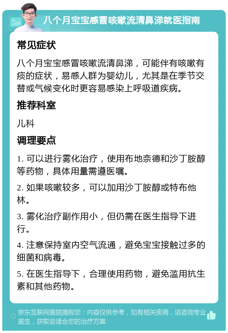 八个月宝宝感冒咳嗽流清鼻涕就医指南 常见症状 八个月宝宝感冒咳嗽流清鼻涕，可能伴有咳嗽有痰的症状，易感人群为婴幼儿，尤其是在季节交替或气候变化时更容易感染上呼吸道疾病。 推荐科室 儿科 调理要点 1. 可以进行雾化治疗，使用布地奈德和沙丁胺醇等药物，具体用量需遵医嘱。 2. 如果咳嗽较多，可以加用沙丁胺醇或特布他林。 3. 雾化治疗副作用小，但仍需在医生指导下进行。 4. 注意保持室内空气流通，避免宝宝接触过多的细菌和病毒。 5. 在医生指导下，合理使用药物，避免滥用抗生素和其他药物。