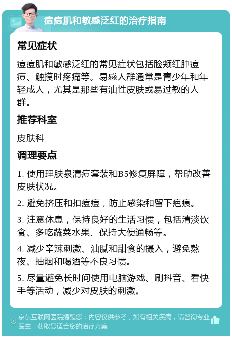 痘痘肌和敏感泛红的治疗指南 常见症状 痘痘肌和敏感泛红的常见症状包括脸颊红肿痘痘、触摸时疼痛等。易感人群通常是青少年和年轻成人，尤其是那些有油性皮肤或易过敏的人群。 推荐科室 皮肤科 调理要点 1. 使用理肤泉清痘套装和B5修复屏障，帮助改善皮肤状况。 2. 避免挤压和扣痘痘，防止感染和留下疤痕。 3. 注意休息，保持良好的生活习惯，包括清淡饮食、多吃蔬菜水果、保持大便通畅等。 4. 减少辛辣刺激、油腻和甜食的摄入，避免熬夜、抽烟和喝酒等不良习惯。 5. 尽量避免长时间使用电脑游戏、刷抖音、看快手等活动，减少对皮肤的刺激。