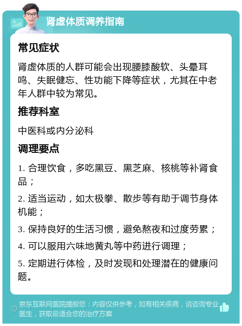 肾虚体质调养指南 常见症状 肾虚体质的人群可能会出现腰膝酸软、头晕耳鸣、失眠健忘、性功能下降等症状，尤其在中老年人群中较为常见。 推荐科室 中医科或内分泌科 调理要点 1. 合理饮食，多吃黑豆、黑芝麻、核桃等补肾食品； 2. 适当运动，如太极拳、散步等有助于调节身体机能； 3. 保持良好的生活习惯，避免熬夜和过度劳累； 4. 可以服用六味地黄丸等中药进行调理； 5. 定期进行体检，及时发现和处理潜在的健康问题。