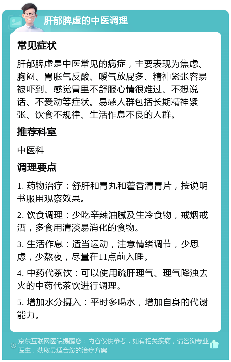 肝郁脾虚的中医调理 常见症状 肝郁脾虚是中医常见的病症，主要表现为焦虑、胸闷、胃胀气反酸、嗳气放屁多、精神紧张容易被吓到、感觉胃里不舒服心情很难过、不想说话、不爱动等症状。易感人群包括长期精神紧张、饮食不规律、生活作息不良的人群。 推荐科室 中医科 调理要点 1. 药物治疗：舒肝和胃丸和藿香清胃片，按说明书服用观察效果。 2. 饮食调理：少吃辛辣油腻及生冷食物，戒烟戒酒，多食用清淡易消化的食物。 3. 生活作息：适当运动，注意情绪调节，少思虑，少熬夜，尽量在11点前入睡。 4. 中药代茶饮：可以使用疏肝理气、理气降浊去火的中药代茶饮进行调理。 5. 增加水分摄入：平时多喝水，增加自身的代谢能力。