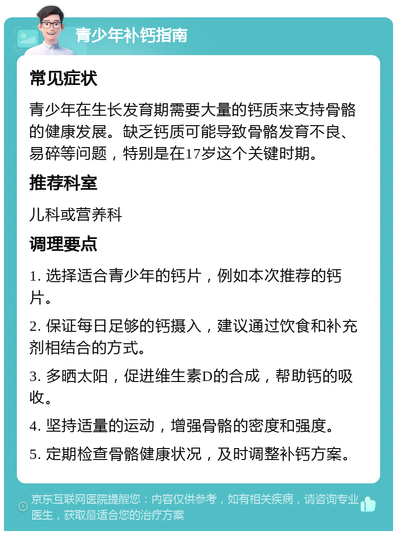 青少年补钙指南 常见症状 青少年在生长发育期需要大量的钙质来支持骨骼的健康发展。缺乏钙质可能导致骨骼发育不良、易碎等问题，特别是在17岁这个关键时期。 推荐科室 儿科或营养科 调理要点 1. 选择适合青少年的钙片，例如本次推荐的钙片。 2. 保证每日足够的钙摄入，建议通过饮食和补充剂相结合的方式。 3. 多晒太阳，促进维生素D的合成，帮助钙的吸收。 4. 坚持适量的运动，增强骨骼的密度和强度。 5. 定期检查骨骼健康状况，及时调整补钙方案。