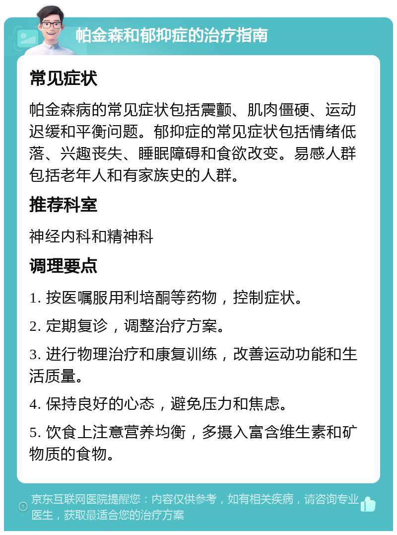 帕金森和郁抑症的治疗指南 常见症状 帕金森病的常见症状包括震颤、肌肉僵硬、运动迟缓和平衡问题。郁抑症的常见症状包括情绪低落、兴趣丧失、睡眠障碍和食欲改变。易感人群包括老年人和有家族史的人群。 推荐科室 神经内科和精神科 调理要点 1. 按医嘱服用利培酮等药物，控制症状。 2. 定期复诊，调整治疗方案。 3. 进行物理治疗和康复训练，改善运动功能和生活质量。 4. 保持良好的心态，避免压力和焦虑。 5. 饮食上注意营养均衡，多摄入富含维生素和矿物质的食物。