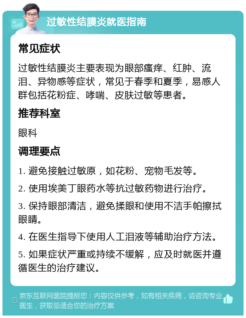 过敏性结膜炎就医指南 常见症状 过敏性结膜炎主要表现为眼部瘙痒、红肿、流泪、异物感等症状，常见于春季和夏季，易感人群包括花粉症、哮喘、皮肤过敏等患者。 推荐科室 眼科 调理要点 1. 避免接触过敏原，如花粉、宠物毛发等。 2. 使用埃美丁眼药水等抗过敏药物进行治疗。 3. 保持眼部清洁，避免揉眼和使用不洁手帕擦拭眼睛。 4. 在医生指导下使用人工泪液等辅助治疗方法。 5. 如果症状严重或持续不缓解，应及时就医并遵循医生的治疗建议。