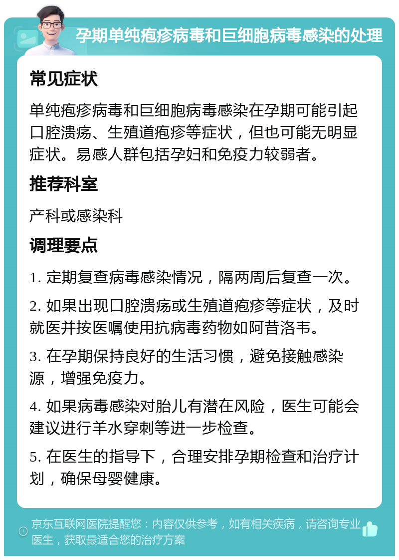 孕期单纯疱疹病毒和巨细胞病毒感染的处理 常见症状 单纯疱疹病毒和巨细胞病毒感染在孕期可能引起口腔溃疡、生殖道疱疹等症状，但也可能无明显症状。易感人群包括孕妇和免疫力较弱者。 推荐科室 产科或感染科 调理要点 1. 定期复查病毒感染情况，隔两周后复查一次。 2. 如果出现口腔溃疡或生殖道疱疹等症状，及时就医并按医嘱使用抗病毒药物如阿昔洛韦。 3. 在孕期保持良好的生活习惯，避免接触感染源，增强免疫力。 4. 如果病毒感染对胎儿有潜在风险，医生可能会建议进行羊水穿刺等进一步检查。 5. 在医生的指导下，合理安排孕期检查和治疗计划，确保母婴健康。