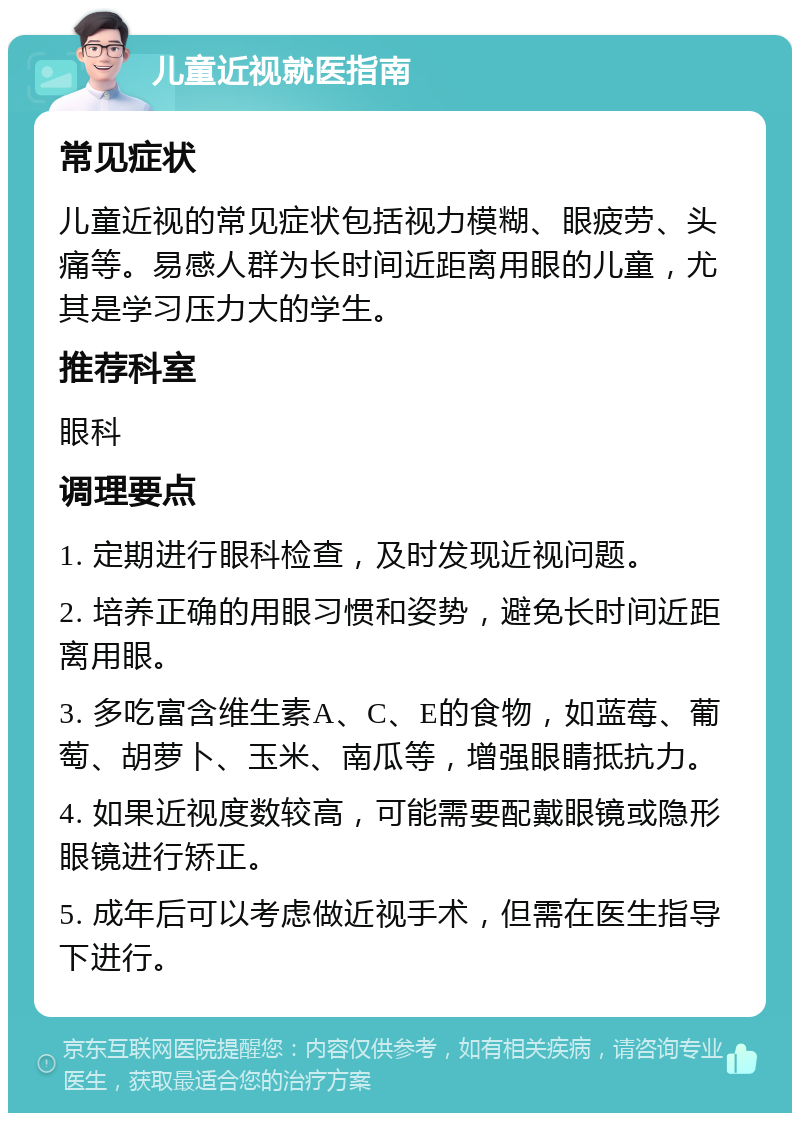 儿童近视就医指南 常见症状 儿童近视的常见症状包括视力模糊、眼疲劳、头痛等。易感人群为长时间近距离用眼的儿童，尤其是学习压力大的学生。 推荐科室 眼科 调理要点 1. 定期进行眼科检查，及时发现近视问题。 2. 培养正确的用眼习惯和姿势，避免长时间近距离用眼。 3. 多吃富含维生素A、C、E的食物，如蓝莓、葡萄、胡萝卜、玉米、南瓜等，增强眼睛抵抗力。 4. 如果近视度数较高，可能需要配戴眼镜或隐形眼镜进行矫正。 5. 成年后可以考虑做近视手术，但需在医生指导下进行。