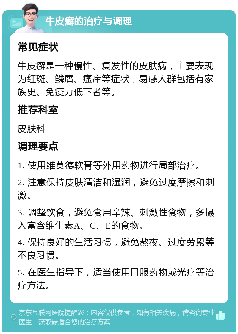 牛皮癣的治疗与调理 常见症状 牛皮癣是一种慢性、复发性的皮肤病，主要表现为红斑、鳞屑、瘙痒等症状，易感人群包括有家族史、免疫力低下者等。 推荐科室 皮肤科 调理要点 1. 使用维莫德软膏等外用药物进行局部治疗。 2. 注意保持皮肤清洁和湿润，避免过度摩擦和刺激。 3. 调整饮食，避免食用辛辣、刺激性食物，多摄入富含维生素A、C、E的食物。 4. 保持良好的生活习惯，避免熬夜、过度劳累等不良习惯。 5. 在医生指导下，适当使用口服药物或光疗等治疗方法。