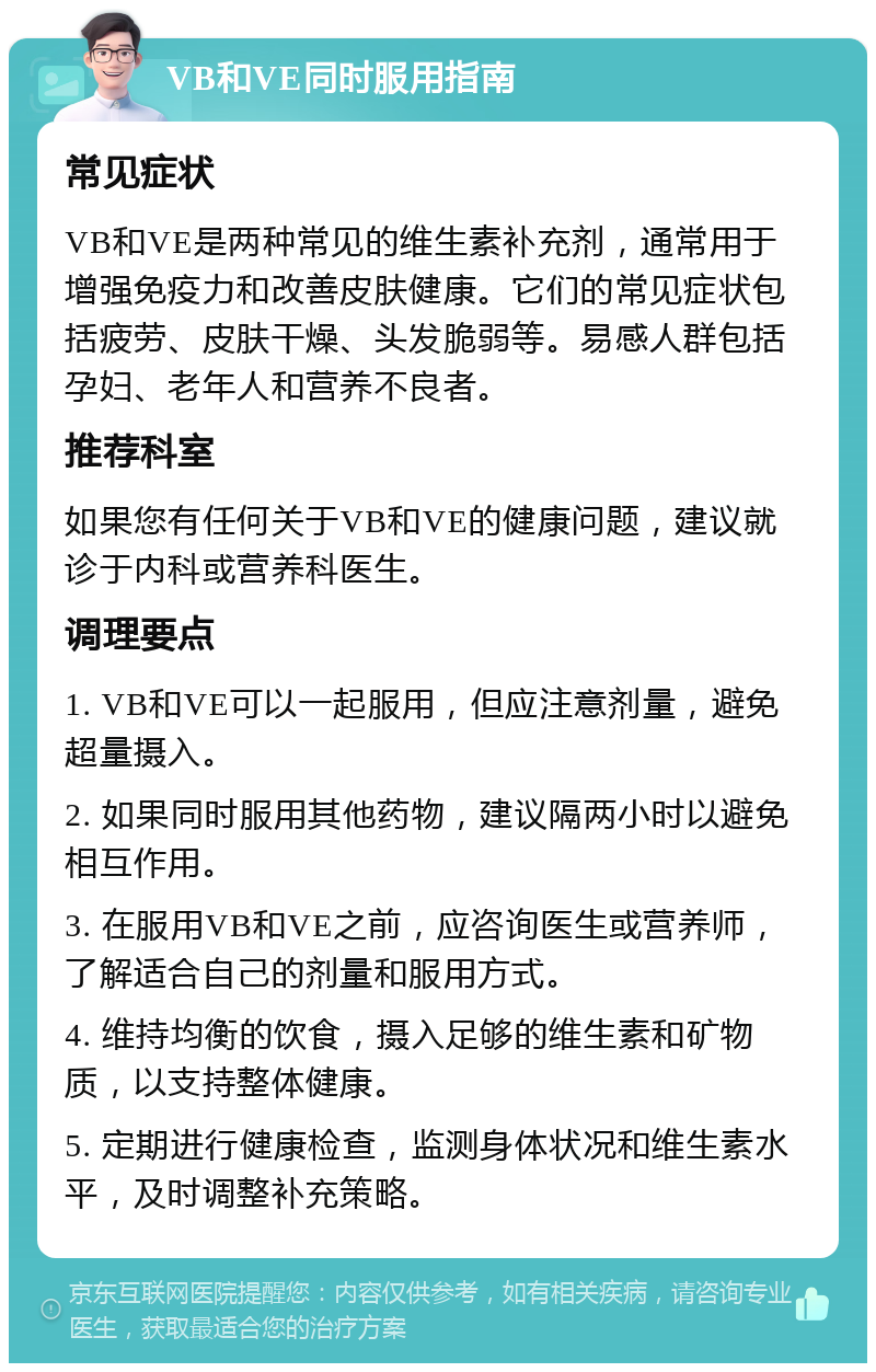 VB和VE同时服用指南 常见症状 VB和VE是两种常见的维生素补充剂，通常用于增强免疫力和改善皮肤健康。它们的常见症状包括疲劳、皮肤干燥、头发脆弱等。易感人群包括孕妇、老年人和营养不良者。 推荐科室 如果您有任何关于VB和VE的健康问题，建议就诊于内科或营养科医生。 调理要点 1. VB和VE可以一起服用，但应注意剂量，避免超量摄入。 2. 如果同时服用其他药物，建议隔两小时以避免相互作用。 3. 在服用VB和VE之前，应咨询医生或营养师，了解适合自己的剂量和服用方式。 4. 维持均衡的饮食，摄入足够的维生素和矿物质，以支持整体健康。 5. 定期进行健康检查，监测身体状况和维生素水平，及时调整补充策略。