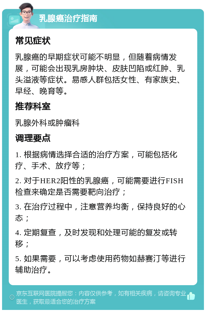 乳腺癌治疗指南 常见症状 乳腺癌的早期症状可能不明显，但随着病情发展，可能会出现乳房肿块、皮肤凹陷或红肿、乳头溢液等症状。易感人群包括女性、有家族史、早经、晚育等。 推荐科室 乳腺外科或肿瘤科 调理要点 1. 根据病情选择合适的治疗方案，可能包括化疗、手术、放疗等； 2. 对于HER2阳性的乳腺癌，可能需要进行FISH检查来确定是否需要靶向治疗； 3. 在治疗过程中，注意营养均衡，保持良好的心态； 4. 定期复查，及时发现和处理可能的复发或转移； 5. 如果需要，可以考虑使用药物如赫赛汀等进行辅助治疗。