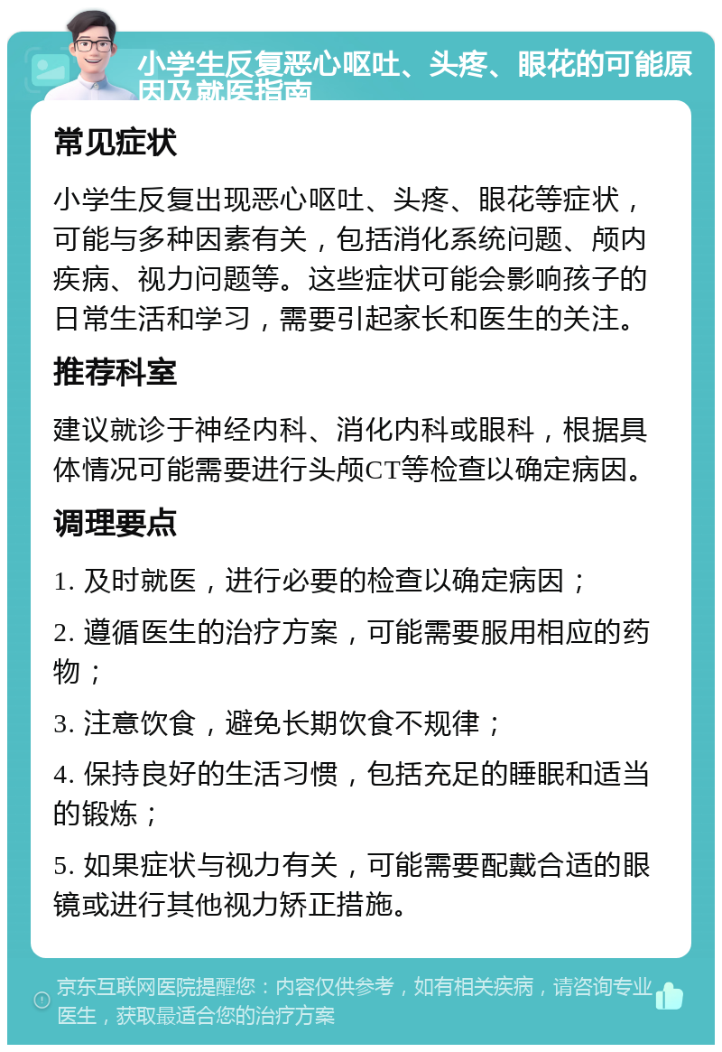 小学生反复恶心呕吐、头疼、眼花的可能原因及就医指南 常见症状 小学生反复出现恶心呕吐、头疼、眼花等症状，可能与多种因素有关，包括消化系统问题、颅内疾病、视力问题等。这些症状可能会影响孩子的日常生活和学习，需要引起家长和医生的关注。 推荐科室 建议就诊于神经内科、消化内科或眼科，根据具体情况可能需要进行头颅CT等检查以确定病因。 调理要点 1. 及时就医，进行必要的检查以确定病因； 2. 遵循医生的治疗方案，可能需要服用相应的药物； 3. 注意饮食，避免长期饮食不规律； 4. 保持良好的生活习惯，包括充足的睡眠和适当的锻炼； 5. 如果症状与视力有关，可能需要配戴合适的眼镜或进行其他视力矫正措施。