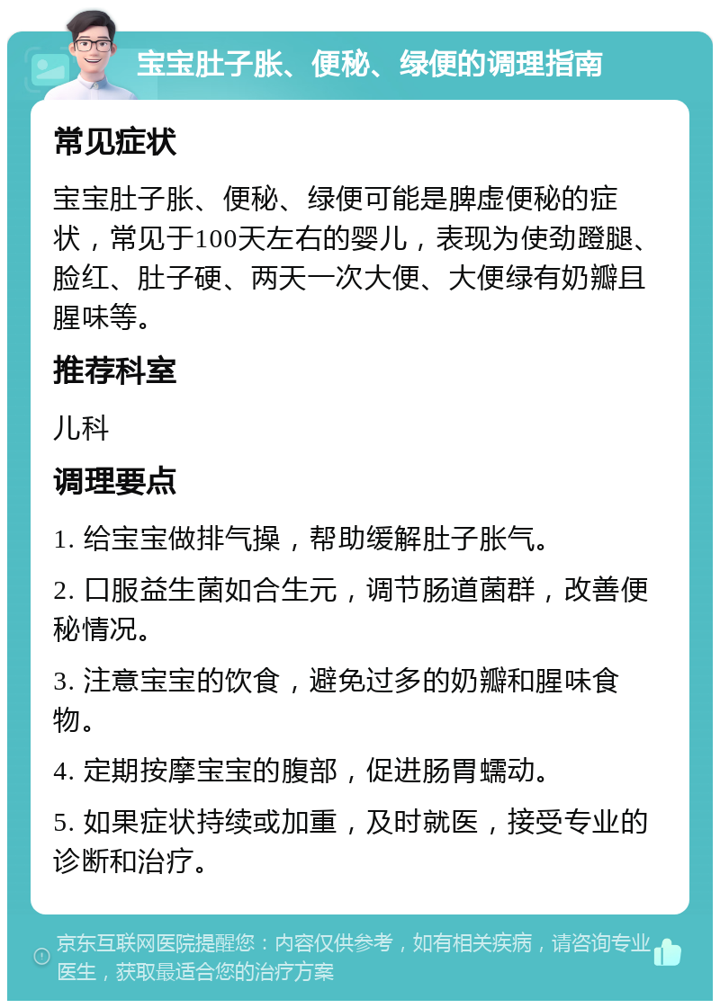 宝宝肚子胀、便秘、绿便的调理指南 常见症状 宝宝肚子胀、便秘、绿便可能是脾虚便秘的症状，常见于100天左右的婴儿，表现为使劲蹬腿、脸红、肚子硬、两天一次大便、大便绿有奶瓣且腥味等。 推荐科室 儿科 调理要点 1. 给宝宝做排气操，帮助缓解肚子胀气。 2. 口服益生菌如合生元，调节肠道菌群，改善便秘情况。 3. 注意宝宝的饮食，避免过多的奶瓣和腥味食物。 4. 定期按摩宝宝的腹部，促进肠胃蠕动。 5. 如果症状持续或加重，及时就医，接受专业的诊断和治疗。