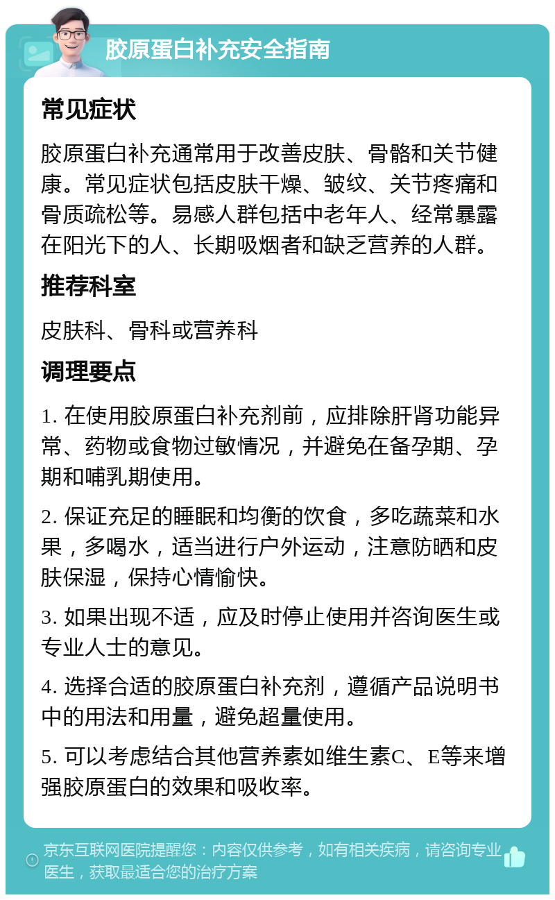 胶原蛋白补充安全指南 常见症状 胶原蛋白补充通常用于改善皮肤、骨骼和关节健康。常见症状包括皮肤干燥、皱纹、关节疼痛和骨质疏松等。易感人群包括中老年人、经常暴露在阳光下的人、长期吸烟者和缺乏营养的人群。 推荐科室 皮肤科、骨科或营养科 调理要点 1. 在使用胶原蛋白补充剂前，应排除肝肾功能异常、药物或食物过敏情况，并避免在备孕期、孕期和哺乳期使用。 2. 保证充足的睡眠和均衡的饮食，多吃蔬菜和水果，多喝水，适当进行户外运动，注意防晒和皮肤保湿，保持心情愉快。 3. 如果出现不适，应及时停止使用并咨询医生或专业人士的意见。 4. 选择合适的胶原蛋白补充剂，遵循产品说明书中的用法和用量，避免超量使用。 5. 可以考虑结合其他营养素如维生素C、E等来增强胶原蛋白的效果和吸收率。