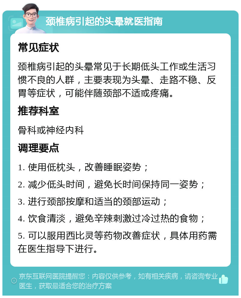 颈椎病引起的头晕就医指南 常见症状 颈椎病引起的头晕常见于长期低头工作或生活习惯不良的人群，主要表现为头晕、走路不稳、反胃等症状，可能伴随颈部不适或疼痛。 推荐科室 骨科或神经内科 调理要点 1. 使用低枕头，改善睡眠姿势； 2. 减少低头时间，避免长时间保持同一姿势； 3. 进行颈部按摩和适当的颈部运动； 4. 饮食清淡，避免辛辣刺激过冷过热的食物； 5. 可以服用西比灵等药物改善症状，具体用药需在医生指导下进行。