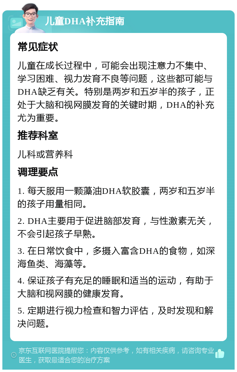 儿童DHA补充指南 常见症状 儿童在成长过程中，可能会出现注意力不集中、学习困难、视力发育不良等问题，这些都可能与DHA缺乏有关。特别是两岁和五岁半的孩子，正处于大脑和视网膜发育的关键时期，DHA的补充尤为重要。 推荐科室 儿科或营养科 调理要点 1. 每天服用一颗藻油DHA软胶囊，两岁和五岁半的孩子用量相同。 2. DHA主要用于促进脑部发育，与性激素无关，不会引起孩子早熟。 3. 在日常饮食中，多摄入富含DHA的食物，如深海鱼类、海藻等。 4. 保证孩子有充足的睡眠和适当的运动，有助于大脑和视网膜的健康发育。 5. 定期进行视力检查和智力评估，及时发现和解决问题。